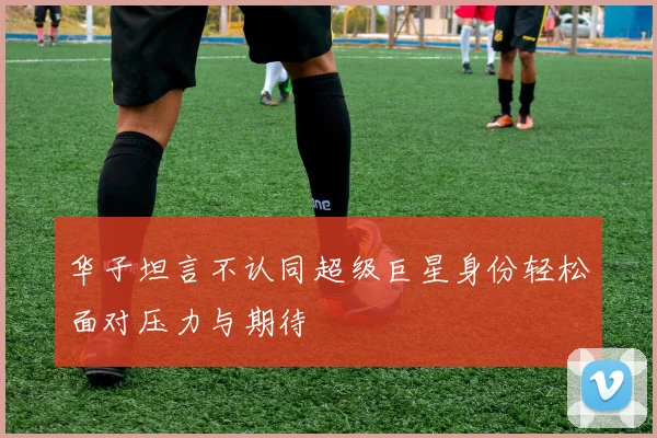 华子坦言不认同超级巨星身份轻松面对压力与期待