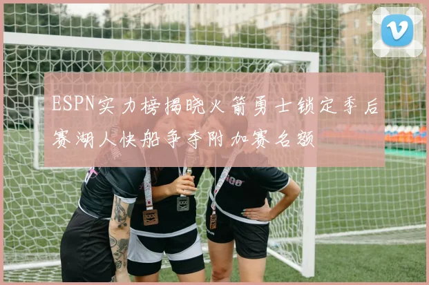 ESPN实力榜揭晓火箭勇士锁定季后赛湖人快船争夺附加赛名额