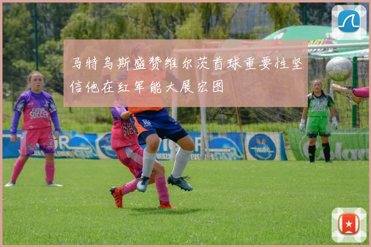 马特乌斯盛赞维尔茨首球重要性坚信他在红军能大展宏图
