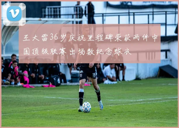 王大雷36岁庆祝里程碑荣获两件中国顶级联赛出场数纪念球衣