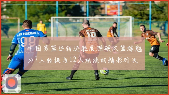 中国男篮逆转连胜展现硬汉篮球魅力7人轮换与12人轮换的精彩对决