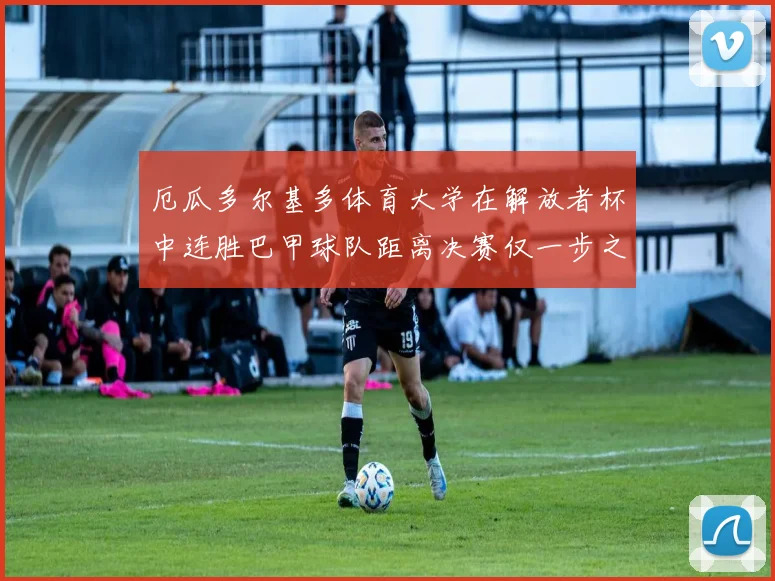 厄瓜多尔基多体育大学在解放者杯中连胜巴甲球队距离决赛仅一步之遥