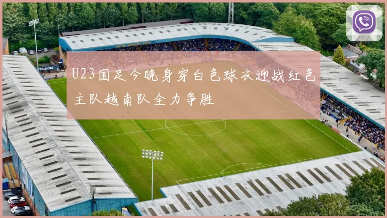 U23国足今晚身穿白色球衣迎战红色主队越南队全力争胜
