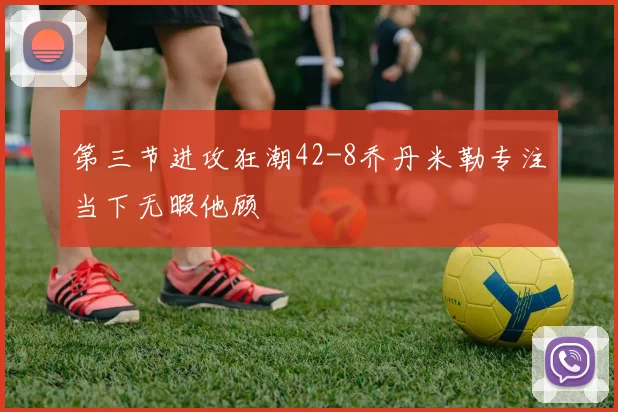 第三节进攻狂潮42-8乔丹米勒专注当下无暇他顾