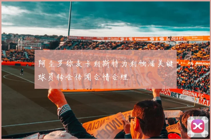 阿圭罗称麦卡利斯特为利物浦关键球员转会传闻合情合理