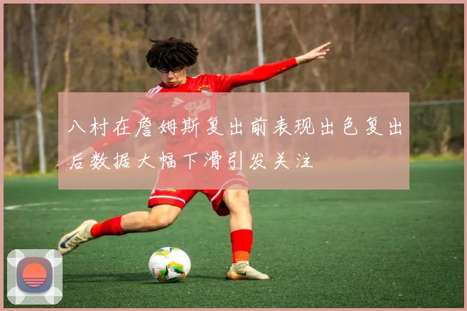 八村在詹姆斯复出前表现出色复出后数据大幅下滑引发关注