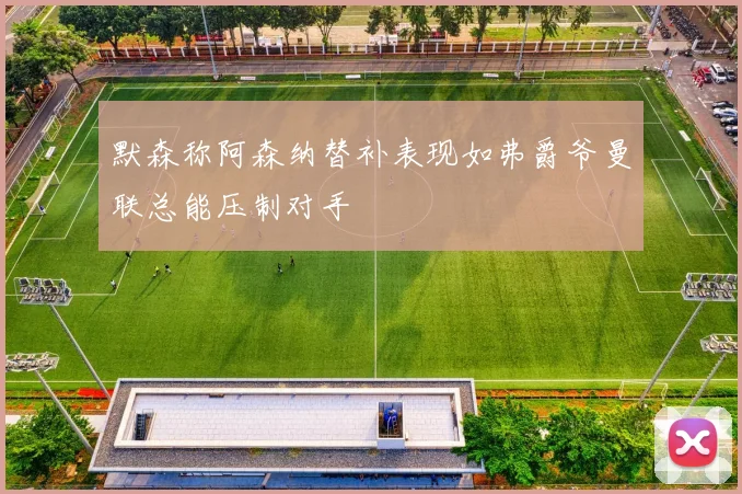 默森称阿森纳替补表现如弗爵爷曼联总能压制对手