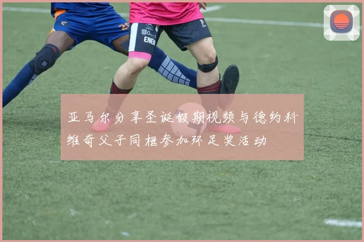 亚马尔分享圣诞假期视频与德约科维奇父子同框参加环足奖活动